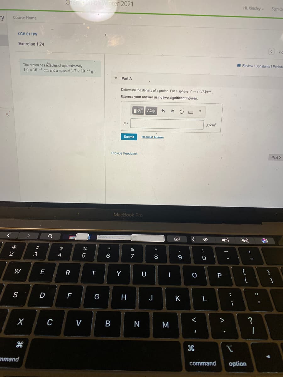 Chem00-01 Winter 2021
HI, Kinsley
Sign Ou
ry
Course Home
<CH 01 HW
Exercise 1.74
< 7a
The proton has aCadius of approximately
1.0 x 10-13 cm and a mass of 1.7 x 10-24 g.
I Review I Constants I Periodi
Part A
Determine the density of a proton. For a sphere V = (4/3)ar.
Express your answer using two significant figures.
p=
g/cm
Submit
Request Answer
Provide Feedback
Next >
MacBook Pro
@
#
$
&
*
2
3
4
5
6
7
8
W
E
R
Y
U
{
P
[
S
D
11
G
H
J
K
с
V
M
>
mmand
command
option
....
リ
