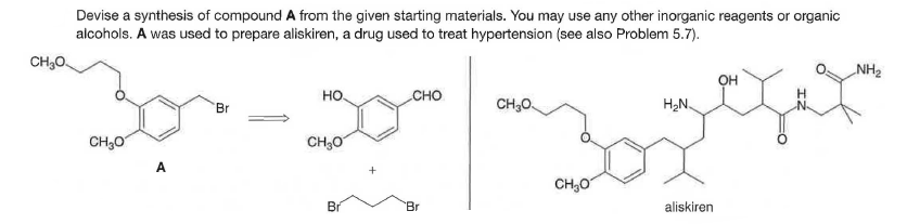 Devise a synthesis of compound A from the given starting materials. You may use any other inorganic reagents or organic
alcohols. A was used to prepare aliskiren, a drug used to treat hypertension (see also Problem 5.7).
CH,0
NH2
OH
но.
CHO
Br
CH,0.
H2N.
CH;0
CH30
A
CH,0
Br
Br
aliskiren
