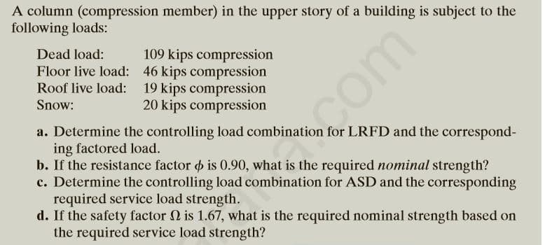 A column (compression member) in the upper story of a building is subject to the
following loads:
Dead load:
Floor live load: 46 kips compression
Roof live load: 19 kips compression
109 kips compression
com
Snow:
20 kips compression
a. Determine the controlling load combination for LRFD and the correspond-
ing factored load.
b. If the resistance factor o is 0.90, what is the required nominal strength?
c. Determine the controlling load combination for ASD and the corresponding
required service load strength.
d. If the safety factor 2 is 1.67, what is the required nominal strength based on
the required service load strength?
