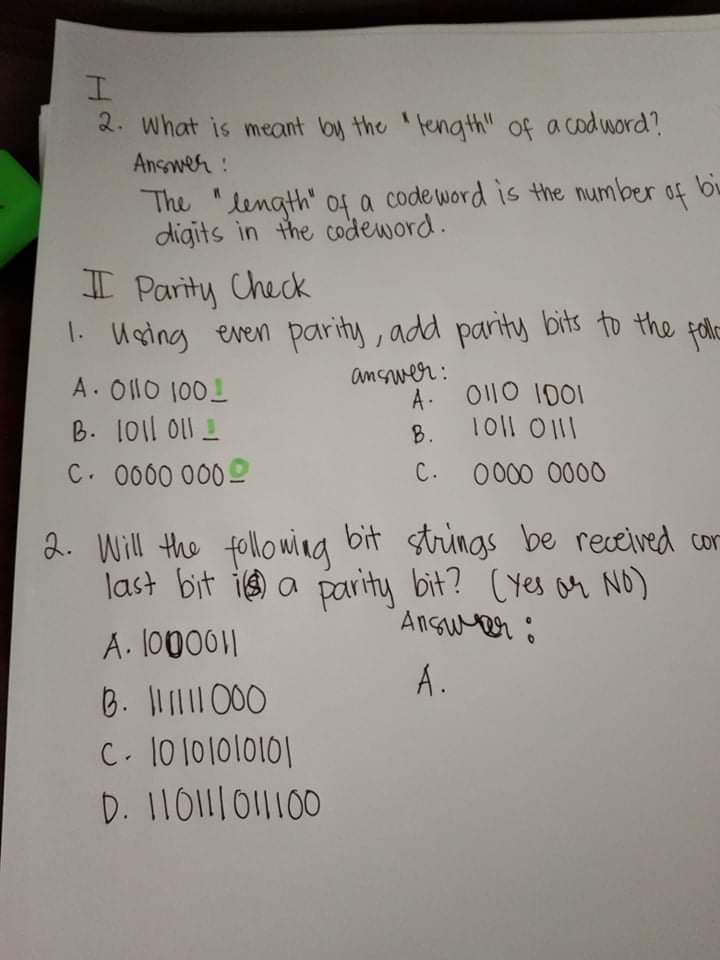 2. What is meant by the 'fength" of a codword?
Answer:
The "length" o4 a codeword is the number of biu
digits in the codeword.
I Parity Check
1. Using even parity, add parity bits to the felo
A. O110 1001
B. 101l Ol1 I
C. 0000 000
answer :
A: O110 1D01
8. 10|l 0111
С.
0000 0000
2. Will the followina bit strings be received cor
last bit ie a parity bit? CYes or NO)
Ansuer ô
A. l0000||
A.
6. I1 000
C. 10 1ololol이
D. 110111011100
