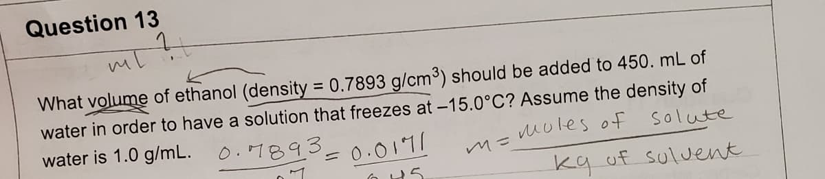 Question 13
?
mil
What volume of ethanol (density = 0.7893 g/cm³) should be added to 450. mL of
water in order to have a solution that freezes at -15.0°C? Assume the density of
water is 1.0 g/mL.
0.7893.
moles of
solute
7
² = 0.0171
045
m=
kg of solvent