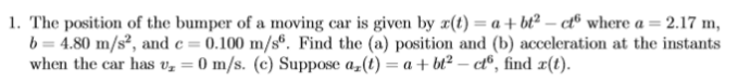 1. The position of the bumper of a moving car is given by x(t) = a + bt² – c® where a = 2.17 m,
b = 4.80 m/s², and e = 0.100 m/s®. Find the (a) position and (b) acceleration at the instants
when the car has vz = 0 m/s. (c) Suppose a,(t) = a + bt² – ct®, find x(t).
