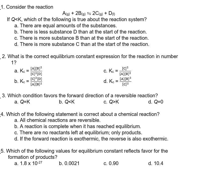 1. Consider the reaction
A(g) + 2B(9) 4 2C(g) + D)
If Q<K, which of the following is true about the reaction system?
a. There are equal amounts of the substances.
b. There is less substance D than at the start of the reaction.
c. There is more substance B than at the start of the reaction.
d. There is more substance C than at the start of the reaction.
2. What is the correct equilibrium constant expression for the reaction in number
1?
[c]?
[A][B]2
[A][B]?
[A][B]?
a. K :
c. K =
[C] [D]
[C? [D]
[A][B]?
b. Kc :
d. K
3. Which condition favors the forward direction of a reversible reaction?
b. Q<K
a. Q=K
c. Q>K
d. Q=0
4. Which of the following statement is correct about a chemical reaction?
a. All chemical reactions are reversible.
b. A reaction is complete when it has reached equilibrium.
c. There are no reactants left at equilibrium; only products.
d. If the forward reaction is exothermic, the reverse is also exothermic.
5. Which of the following values for equilibrium constant reflects favor for the
formation of products?
a. 1.8 x 10-27
b. 0.0021
c. 0.90
d. 10.4
