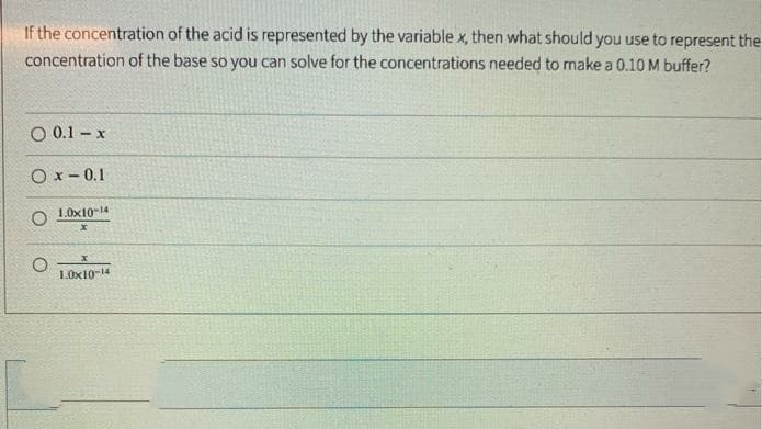 If the concentration of the acid is represented by the variable x, then what should you use to represent the
concentration of the base so you can solve for the concentrations needed to make a 0.10 M buffer?
O 0.1 – x
O x - 0.1
O 1.0x10-14
1.0x10-14
