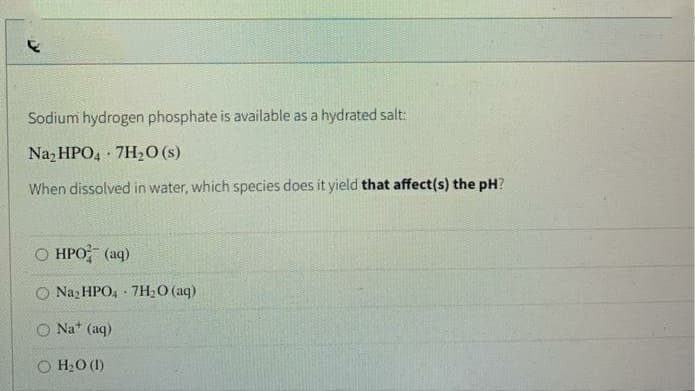 Sodium hydrogen phosphate is available as a hydrated salt:
Na, HPO, 7H20 (s)
When dissolved in water, which species does it yield that affect(s) the pH?
О НРО (аq)
O Naz HPO, 7H2O (aq)
O Na* (aq)
H2O (1)
