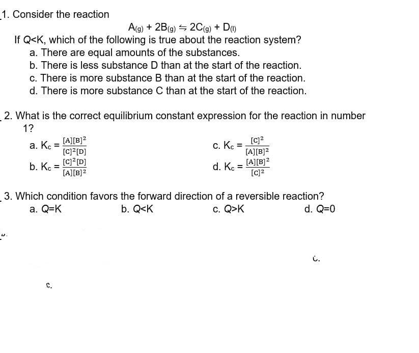 1. Consider the reaction
A(g) + 2B(9) 4 2C(g) + D)
If Q<K, which of the following is true about the reaction system?
a. There are equal amounts of the substances.
b. There is less substance D than at the start of the reaction.
c. There is more substance B than at the start of the reaction.
d. There is more substance C than at the start of the reaction.
2. What is the correct equilibrium constant expression for the reaction in number
1?
[c]?
[A][B]2
[A][B]?
[c]?
[A][B]?
a. K :
c. K =
[C] [D]
[c]? [D]
[A][B]?
b. K
d. K
3. Which condition favors the forward direction of a reversible reaction?
b. Q<K
a. Q=K
c. Q>K
d. Q=0
i.
C.
