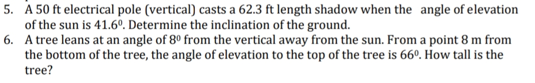 5. A 50 ft electrical pole (vertical) casts a 62.3 ft length shadow when the angle of elevation
of the sun is 41.6º. Determine the inclination of the ground.
6. A tree leans at an angle of 8º from the vertical away from the sun. From a point 8 m from
the bottom of the tree, the angle of elevation to the top of the tree is 66º. How tall is the
tree?
