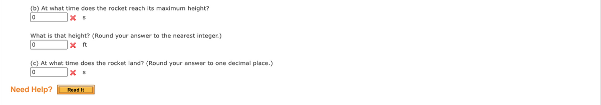 Transcript for Educational Website:

---

**Rocket Flight Analysis:**

(b) At what time does the rocket reach its maximum height?
- **Answer Box:** [ 0 ] **s** [Incorrect]

What is that height? (Round your answer to the nearest integer.)
- **Answer Box:** [ 0 ] **ft** [Incorrect]

(c) At what time does the rocket land? (Round your answer to one decimal place.)
- **Answer Box:** [ 0 ] **s** [Incorrect]

**Need Help?** 
- **Read It** [Button]

---

This exercise appears to assess understanding of a rocket's flight path, focusing on identifying the maximum height achieved, the time at which this occurs, and when the rocket lands. Each question has an answer box with a placeholder value of 0, indicating incorrect answers. A help option is also available.