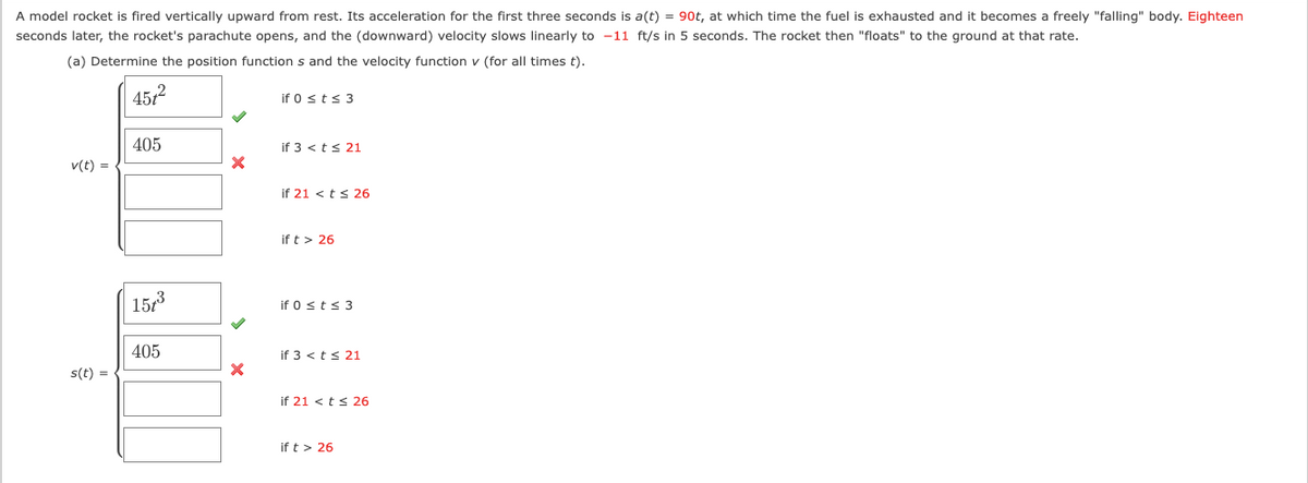 A model rocket is fired vertically upward from rest. Its acceleration for the first three seconds is \( a(t) = 90t \), at which time the fuel is exhausted and it becomes a freely "falling" body. Eighteen seconds later, the rocket's parachute opens, and the (downward) velocity slows linearly to \(-11\) ft/s in 5 seconds. The rocket then "floats" to the ground at that rate.

(a) Determine the position function \( s \) and the velocity function \( v \) (for all times \( t \)).

### Velocity Function: \( v(t) \)

\[
v(t) = 
\begin{cases} 
45t^2 & \text{if } 0 \leq t \leq 3 \\ 
405 & \text{if } 3 < t \leq 21 \\ 
(blank) & \text{if } 21 < t \leq 26 \\ 
(blank) & \text{if } t > 26 
\end{cases}
\]

### Position Function: \( s(t) \)

\[
s(t) = 
\begin{cases} 
15t^3 & \text{if } 0 \leq t \leq 3 \\ 
405t & \text{if } 3 < t \leq 21 \\ 
(blank) & \text{if } 21 < t \leq 26 \\ 
(blank) & \text{if } t > 26 
\end{cases}
\]

### Diagram Explanation

The diagram consists of two equations, one for velocity and one for position, which describe the motion of a model rocket. Each equation has different expressions based on time intervals:

- For both functions, specific expressions are provided for \( 0 \leq t \leq 3 \) and \( 3 < t \leq 21 \).
- The expressions for the intervals \( 21 < t \leq 26 \) and \( t > 26 \) are not filled in.

The green check marks indicate correct equations for defined intervals, while the red crosses suggest that there is additional information needed or the function may not be applicable as stated.