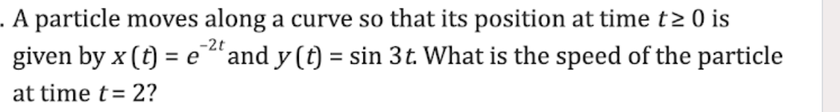 . A particle moves along a curve so that its position at time t≥ 0 is
given by x (t) = e 2t and y(t) = sin 3t. What is the speed of the particle
at time t = 2?