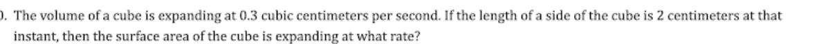 ). The volume of a cube is expanding at 0.3 cubic centimeters per second. If the length of a side of the cube is 2 centimeters at that
instant, then the surface area of the cube is expanding at what rate?