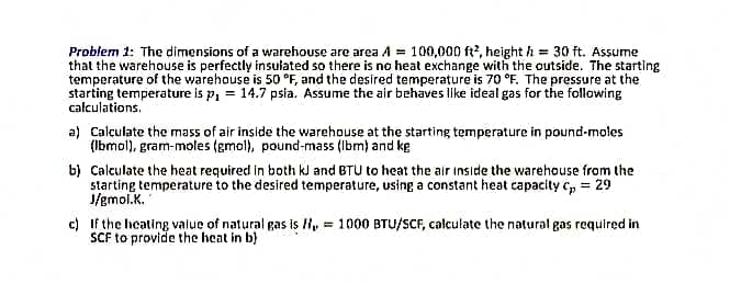 Problem 1: The dimensions of a warehouse are area A = 100,000 ft?, height h = 30 ft. Assume
that the warehouse is perfectly insulated so there is no heat exchange with the outside. The starting
temperature of the warehouse is 50 °F, and the desired temperature is 70 °F. The pressure at the
starting temperature is p, = 14.7 psia. Assume the air behaves like ideal gas for the following
calculations.
a) Calculate the mass of air inside the warehouse at the starting temperature in pound-moles
(Ibmol), gram-moles (gmol), pound-mass (Ibm) and kg
b) Calculate the heat required in both kJ and BTU to heat the air inside the warehouse from the
starting temperature to the desired temperature, using a constant heat capacity c, = 29
J/gmol.K.
c) If the heating value of natural gas is H, = 1000 BTU/SCF, calculate the natural gas required in
SCF to provide the heat in b)
