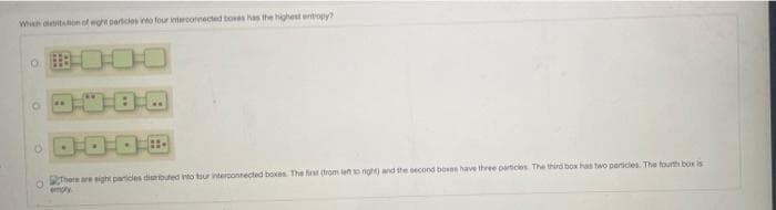 Wheh aletiton of eght particies into four intercornected boes has the highest entiopy
There are eight particles diubuted into tour intercontected boxes The first (from leno nigh) and the oecond boses have three particles The third box has two perices The fourth box is
empy
