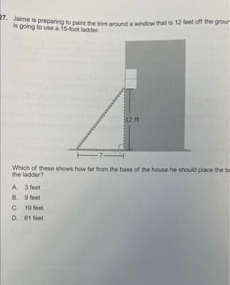 . Jaime is preparing to paint the trim around a window that is 12 feet off the grour
is going to use a 15-foot ladder
12 ft
-7-
Which of these shows how far from the base of the house he should place the be
the ladder?
A. 3 feet
B. 9 feet
C. 19 feet
D. 81 feet
