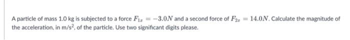 A particle of mass 1.0 kg is subjected to a force Fiz = -3.0N and a second force of F2 = 14.0N.Calculate the magnitude of
the acceleration, in m/s, of the particle. Use two significant digits please.
