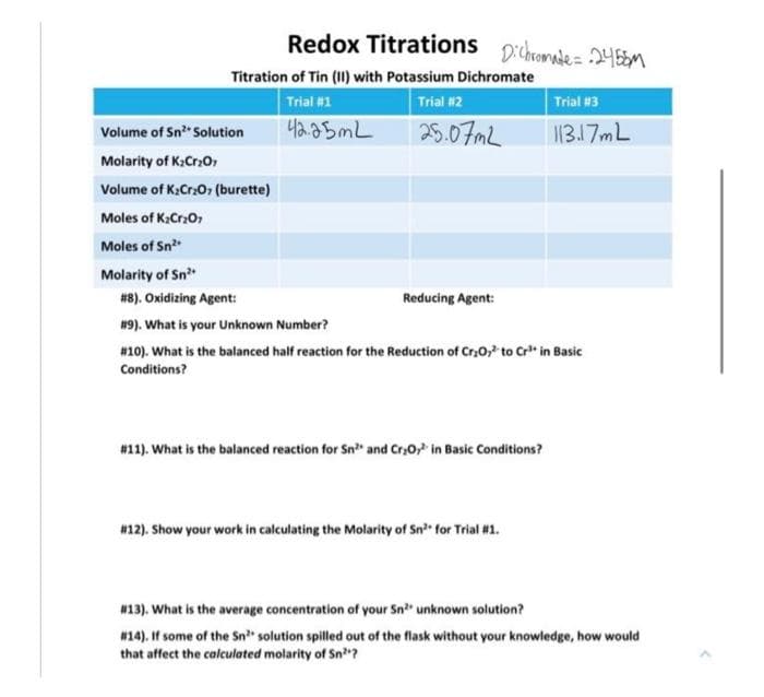 Redox Titrations p:chromade= 24EEM
Titration of Tin (11) with Potassium Dichromate
Trial #1
Trial #2
Trial #3
Volume of Sn Solution
42.25ML
25.07mL
1317ML
Molarity of K:Cr2O,
Volume of K:Cr0, (burette)
Moles of K:Cro,
Moles of Sn
Molarity of Sn
#8). Oxidizing Agent:
Reducing Agent:
#9). What is your Unknown Number?
#10). What is the balanced half reaction for the Reduction of Cr,0," to Cr* in Basic
Conditions?
#11). What is the balanced reaction for Sn" and Cr,0, in Basic Conditions?
#12). Show your work in calculating the Molarity of Sn for Trial #1.
w13). What is the average concentration of your Sn" unknown solution?
#14). If some of the Sn" solution spilled out of the flask without your knowledge, how would
that affect the calculated molarity of Sn?
