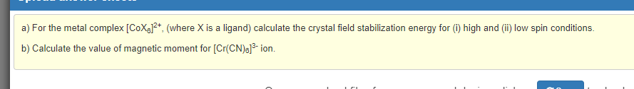 a) For the metal complex [CoXa2*, (where X is a ligand) calculate the crystal field stabilization energy for (i) high and (ii) low spin conditions.
b) Calculate the value of magnetic moment for [Cr(CN)a]3- ion.
