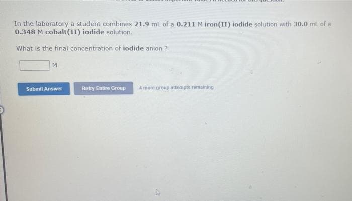 In the laboratory a student combines 21.9 mL of a 0.211 M iron(II) iodide solution with 30.0 ml of a
0.348 M cobalt(II) iodide solution.
What is the final concentration of iodide anion ?
M
Submit Answer
Retry Entire Group
4 more group attempts remaining
