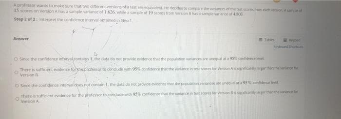 A professor warts to make sure that two different versions of a test are equivalent He decides to compare the variances of the test scores from ach version.Aample of
15 scores on Version A has a sample variance of 1.626, while a sample of 19 scores from Version B has a sample variance of 4.803
Step 2 of 2: Interpret the confidence interval obtained in Step 1.
Answer
Tabis
Nepod
Reyboand thortom
O Since the confidence interval.contags F the data do not provide evidence that the population variances are unegual at a 95% confidence lert
There is sufficient evidence fortheprofessor to conclude with 95% confidence that the variance in test scores for Version Ais sigrficantly larger than the variance for
Version B.
O Since the confidence interval'does not contain 1. the data do not provide evidence that the population variances are luneal at a 95% confiderice invel
There is sufficient evidence for the professor to condlude with 95 confidence that the variance in test scores fer version Bis sigrificanty lager than the vanance for
Version A
