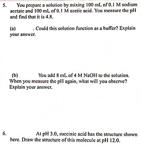 You prepare a solution by mixing 100 mL of 0.1 M sodium
acctate and 100 mL of 0.1 M acetic acid. You measure the pH
and find that it is 4.8.
5.
,Could this solution function as a buffer? Explain
(a)
your answer.
(b)
When you measure the pH again, what will you observe?
Explain your answer.
You add 8 mL of 4 M NAOH to the solution.
At pH 3.0, succinic acid has the structure shown
here. Draw the structure of this molecule at pH 12.0.
6.
