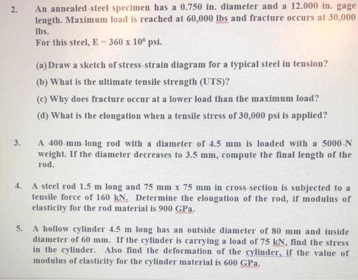 An annealed-steel specimen has a 0.750 in. diameter and a 12.000 in. gage
length. Maximum load is reached at 60,000 lbs and fracture occurs at 30,000
Ibs.
For this steel, E= 360 x 10° psi.
(a) Draw a sketch of stress-strain diagram for a typical steel in tension?
(b) What is the ultimate tensile strength (UTS)?
(c) Why does fracture occur at a lower load than the maximum load?
(d) What is the elongation when a tensile stress of 30,000 psi is applied?
A 400-mm-long rod with a diameter of 4.5 mm is loaded with a 5000-N
weight. If the diameter decreases to 3.5 mm, compute the final length of the
rod.
3.
4. A steel rod 1.5 m long and 75 mm x 75 mm in cross-section is subjected to a
tensile force of 160 kN. Determine the elongation of the rod, if modulus of
elasticity for the rod material is 900 GPa.
5. A hollow cylinder 4.5 m long has an outside diameter of 80 mm and inside
diameter of 60 mm. If the cylinder is carrying a load of 75 kN, find the stress
in the cylinder. Also find the deformation of the cylinder, if the value of
modulus of elasticity for the cylinder material is 600 GPa.
COCOLAM
2.
