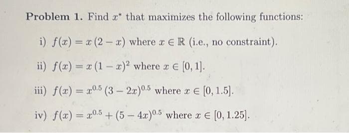 Problem 1. Find x that maximizes the following functions:
i) f(x) = x (2 - x) where r ER (i.e., no constraint).
%3D
ii) f(x) = x (1 – x)² where r E [0, 1]).
iii) f(x) = x0.5 (3 – 2x)0.5 where xE [0, 1.5].
iv) f(x) = x0.5 + (5 – 4x)0.5 where x E (0, 1.25).
-
