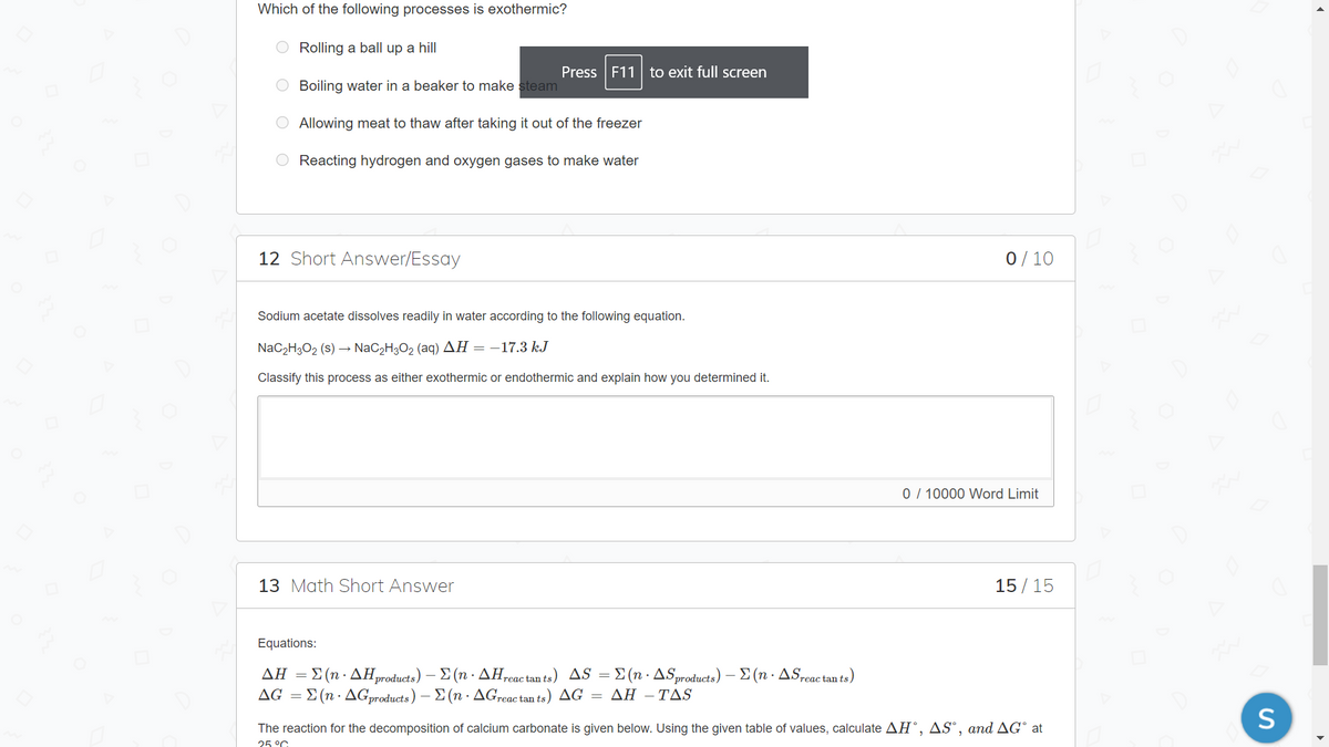 Which of the following processes is exothermic?
O Rolling a ball up a hill
Press F11| to exit full screen
O Boiling water in a beaker to make steam
Allowing meat to thaw after taking it out of the freezer
Reacting hydrogen and oxygen gases to make water
12 Short Answer/Essay
0/ 10
Sodium acetate dissolves readily in water according to the following equation.
NaC2H3O2 (s) → NaC2H3O2 (aq) AH = -17.3 kJ
Classify this process as either exothermic or endothermic and explain how you determined it.
0 / 10000 Word Limit
13 Math Short Answer
15/ 15
Equations:
ΔΗΣ (n - ΔΗμοauis) -Σ (n - ΔΗ. tants) ΔSΣ (n. ΔSpoducts) -Σ (n - ΔS,.. tnts)
AG =
Σ (n . ΔGproducts ) Σ (n . ΔG.eac tan ts ) Δ ΔΗ-ΤΔS
The reaction for the decomposition of calcium carbonate is given below. Using the given table of values, calculate AH°, AS°, and AG° at
25 °C
