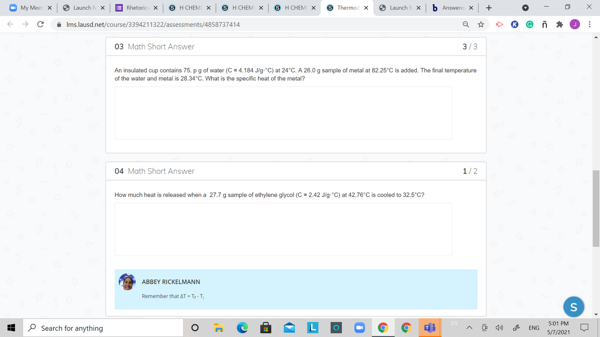 O My Meeti x
S Launch M X
E Rhetorica X
S H CHEMI X
в НСНEMI х
8 Н СHEMI х
S Thermod ×
O Launch M x
b Answere x +
->
A Ims.lausd.net/course/3394211322/assessments/4858737414
03 Math Short Answer
3/3
An insulated cup contains 75. p g of water (C = 4.184 J/g.°C) at 24°C. A 26.0 g sample of metal at 82.25°C is added. The final temperature
of the water and metal is 28.34°C. What is the specific heat of the metal?
04 Math Short Answer
1/2
How much heat is released when a 27.7 g sample of ethylene glycol (C = 2.42 J/g.°C) at 42.76°C is cooled to 32.5°C?
ABBEY RICKELMANN
Remember that AT = Tf - T
S
EN
5:01 PM
O Search for anything
ENG
5/7/2021
(8)
