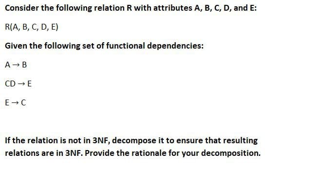 Consider the following relation R with attributes A, B, C, D, and E:
R(A, B, C, D, E)
Given the following set of functional dependencies:
A → B
CD → E
E→C
If the relation is not in 3NF, decompose it to ensure that resulting
relations are in 3NF. Provide the rationale for your decomposition.