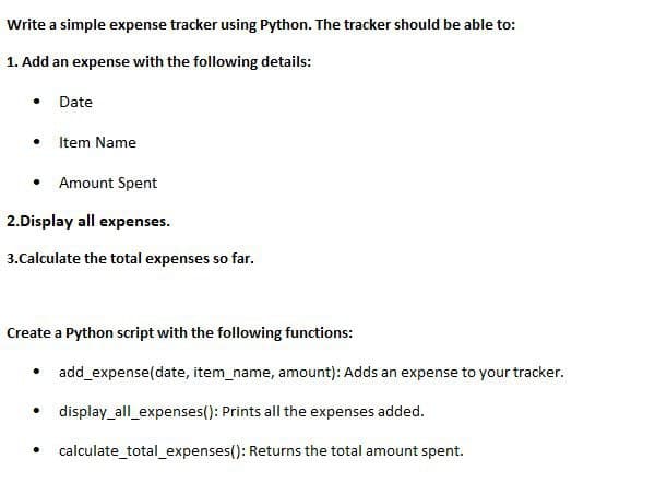 Write a simple expense tracker using Python. The tracker should be able to:
1. Add an expense with the following details:
● Item Name
• Amount Spent
2.Display all expenses.
3.Calculate the total expenses so far.
Date
Create a Python script with the following functions:
•
●
.
add_expense(date, item_name, amount): Adds an expense to your tracker.
display_all_expenses(): Prints all the expenses added.
calculate_total_expenses(): Returns the total amount spent.