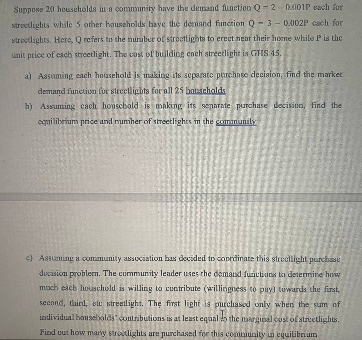 Suppose 20 households in a community have the demand function Q = 2-0.001P each for
streetlights while 5 other households have the demand function Q = 3 - 0.002P each for
streetlights. Here, Q refers to the number of streetlights to erect near their home while P is the
unit price of each streetlight. The cost of building each streetlight is GHS 45.
a) Assuming each household is making its separate purchase decision, find the market
demand function for streetlights for all 25 households
b) Assuming each household is making its separate purchase decision, find the
equilibrium price and number of streetlights in the community
c) Assuming a community association has decided to coordinate this streetlight purchase
decision problem. The community leader uses the demand functions to determine how
much each household is willing to contribute (willingness to pay) towards the first,
second, third, etc streetlight. The first light is purchased only when the sum of
individual households' contributions is at least equal to the marginal cost of streetlights.
Find out how many streetlights are purchased for this community in equilibrium