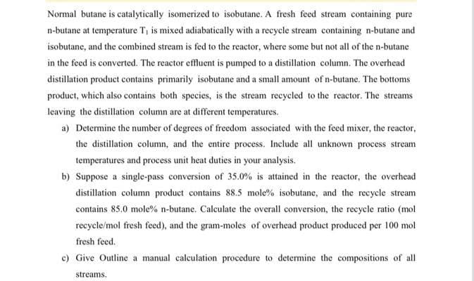 Normal butane is catalytically isomerized to isobutane. A fresh feed stream containing pure
n-butane at temperature T, is mixed adiabatically with a recycle stream containing n-butane and
isobutane, and the combined stream is fed to the reactor, where some but not all of the n-butane
in the feed is converted. The reactor effluent is pumped to a distillation column. The overhead
distillation product contains primarily isobutane and a small amount of n-butane. The bottoms
product, which also contains both species, is the stream recycled to the reactor. The streams
leaving the distillation column are at different temperatures.
a) Determine the number of degrees of freedom associated with the feed mixer, the reactor,
the distillation column, and the entire process. Include all unknown process stream
temperatures and process unit heat duties in your analysis.
b) Suppose a single-pass conversion of 35.0% is attained in the reactor, the overhead
distillation column product contains 88.5 mole % isobutane, and the recycle stream
contains 85.0 mole% n-butane. Calculate the overall conversion, the recycle ratio (mol
recycle/mol fresh feed), and the gram-moles of overhead product produced per 100 mol
fresh feed.
c) Give Outline a manual calculation procedure to determine the compositions of all
streams.