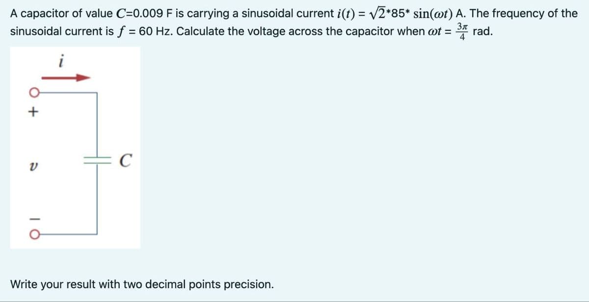 A capacitor of value C=0.009 F is carrying a sinusoidal current i(t) = √√2*85* sin(wt) A. The frequency of the
sinusoidal current is f = 60 Hz. Calculate the voltage across the capacitor when t = 3 rad.
4
V
i
с
Write your result with two decimal points precision.