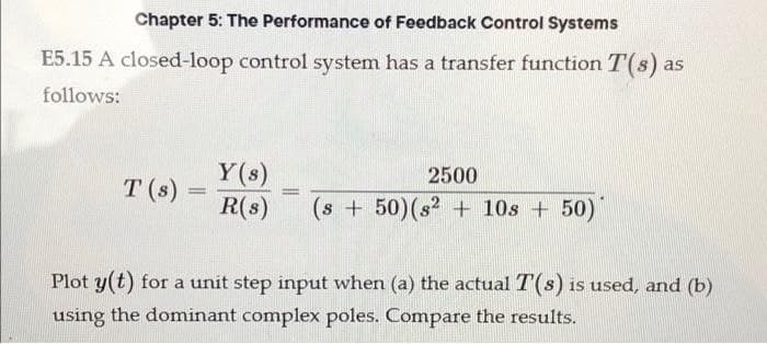 Chapter 5: The Performance of Feedback Control Systems
E5.15 A closed-loop control system has a transfer function T(s) as
follows:
T (s)
=
Y(s)
2500
R(s) (s + 50) (s² + 10s +50)
=
Plot y(t) for a unit step input when (a) the actual T(s) is used, and (b)
using the dominant complex poles. Compare the results.