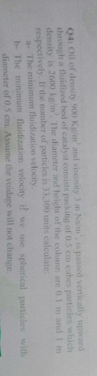 Q4: Oil of density 900 Kg/m' and viscosity 3 m Ns/m', is passed vertically upward
through a fluidized bed of catalyst consists packing of 0.5 cm cubes particles which
density is 2600 kg/m³. The diameter and height of the column are 0,1 m and I m
respectively. If the number of particles is 33,300 units calculate:
a- The minimum fluidization velocity.
b. The minimum
diameter of 0.5 cm. Assume the voidage will not change.
fluidization velocity if we use spherical particles with