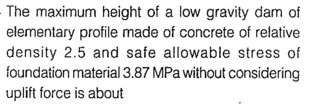 The maximum height of a low gravity dam of
elementary profile made of concrete of relative
density 2.5 and safe allowable stress of
foundation material 3.87 MPa without considering
uplift force is about