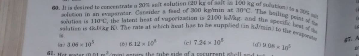 60. It is desired to concentrate a 20% salt solution (20 kg of salt in 100 kg of solution) to a 30% salt
solution is 110°C, the latent heat of vaporization is 2100 kJ/kg. and the specific heat of the
solution in an evaporator. Consider a feed of 300 kg/min at 30°C. The boiling point of the
solution is 4kJ/kg K). The rate at which heat has to be supplied (in kJ/min) to the evaporator
is
(a) 3.06 x 105
(b) 6.12 x 105
(c) 7.24 x 105
61. Hot water (0.01 m³/min) enters the tube side of a cocurrent shell and tut
(d) 9.08 × 105
(8
(c
67. A
a