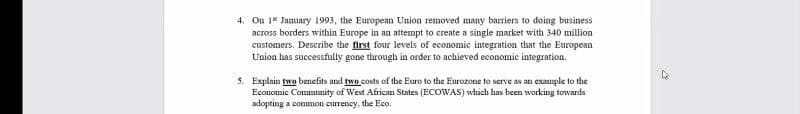 4. On 1 January 1993, the European Union removed many barriers to doing business
across borders within Europe in an attempt to create a single market with 340 million
customers. Describe the first four levels of economic integration that the European
Union has successfully gone through in order to achieved economic integration.
5. Explain two benefits and two costs of the Euro to the Eurozone to serve as an example to the
Economic Community of West African States (ECOWAS) which has been working towards
adopting a common currency, the Eco.