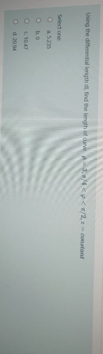 Using the differential length dl, find the length of curve p= 3, 7/4 <y<T/2, z = constant
Select one:
a. 5.235
b. 0
C. 10.47
d. 20.94
