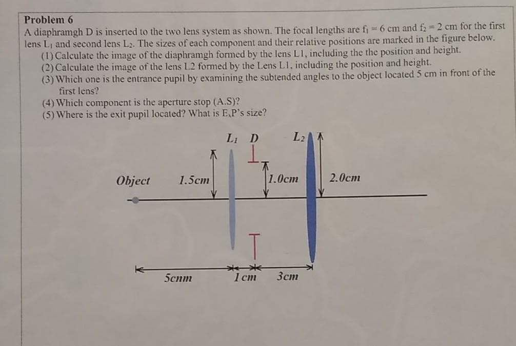 Problem 6
A diaphramgh D is inserted to the two lens system as shown. The focal lengths are fj = 6 cm and f2 2 cm for the first
lens Li and second lens L2. The sizes of each component and their relative positions are marked in the figure below.
(1) Calculate the image of the diaphramgh formed by the lens L1, including the the position and height.
(2) Calculate the image of the lens L2 formed by the Lens L1, including the position and height.
(3) Which one is the entrance pupil by examining the subtended angles to the object located 5 cm in front of the
first lens?
(4) Which component is the aperture stop (A.S)?
(5) Where is the exit pupil located? What is EP's size?
Li D
L2
Object
1.5cm
|1.0ст
2.0ст
5cnm
1 ст
Зст
