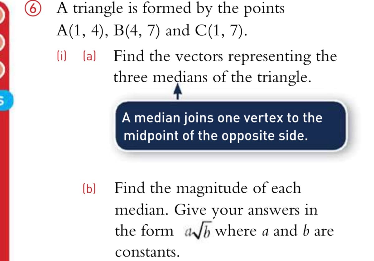 6 A triangle is formed by the points
A(1, 4), B(4, 7) and C(1, 7).
Find the vectors representing the
three medians of the triangle.
(i) (a)
A median joins one vertex to the
midpoint of the opposite side.
Find the magnitude of each
median. Give your answers in
the form ab where a and b are
(b)
constants.
