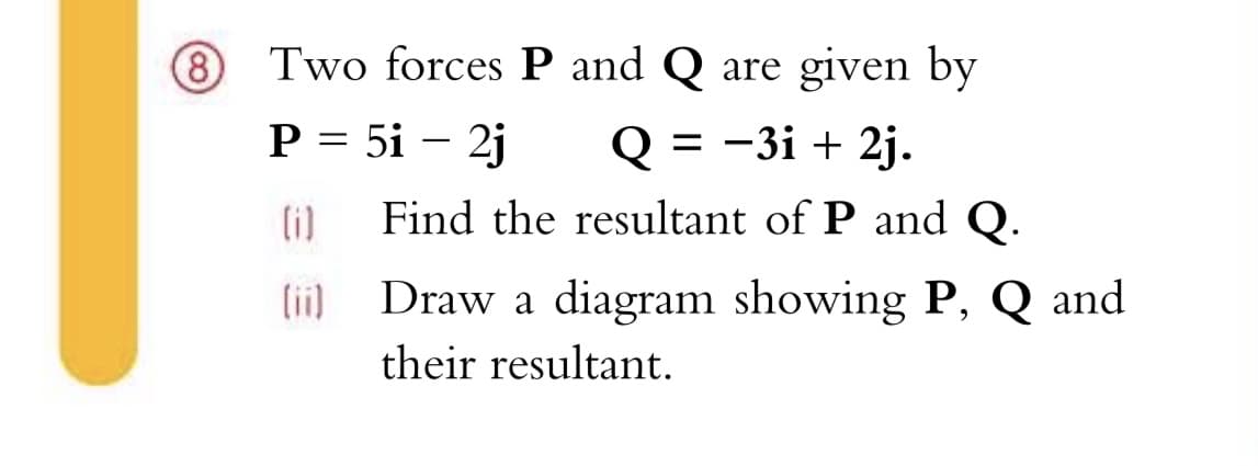 8)
Two forces P and Q are given by
P = 5i – 2j
Q 3 -3і + 2j.
(i)
Find the resultant of P and Q.
(ii) Draw a diagram showing P, Q and
their resultant.
