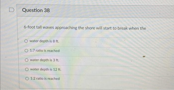 Question 38
6-foot tall waves approaching the shore will start to break when the
water depth is 8 ft.
O 1:7 ratio is reached
water depth is 3 ft.
O water depth is 12 ft.
O 1:2 ratio is reached