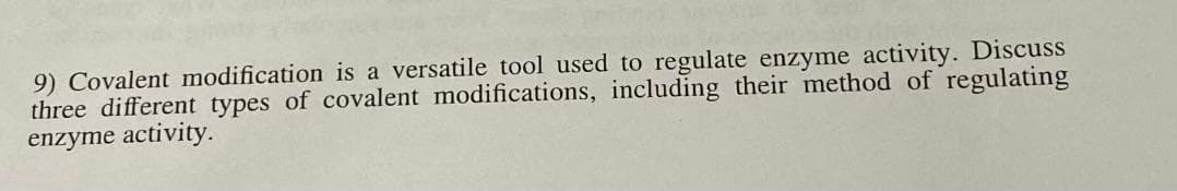 9) Covalent modification is a versatile tool used to regulate enzyme activity. Discuss
three different types of covalent modifications, including their method of regulating
enzyme activity.