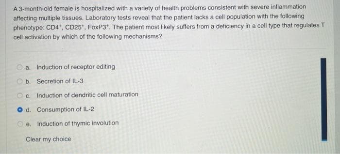 A 3-month-old female is hospitalized with a variety of health problems consistent with severe inflammation
affecting multiple tissues. Laboratory tests reveal that the patient lacks a cell population with the following
phenotype: CD4+, CD25*, FoxP3+. The patient most likely suffers from a deficiency in a cell type that regulates T
cell activation by which of the following mechanisms?
O
a. Induction of receptor editing
b. Secretion of IL-3
c. Induction of dendritic cell maturation
d. Consumption of IL-2
e. Induction of thymic involution
Clear my choice