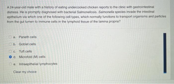 A 24-year-old male with a history of eating undercooked chicken reports to the clinic with gastrointestinal
distress. He is promptly diagnosed with bacterial Salmonellosis. Salmonella species invade the intestinal
epithelium via which one of the following cell types, which normally functions to transport organisms and particles
from the gut lumen to immune cells in the lymphoid tissue of the lamina propria?
a. Paneth cells
Ob. Goblet cells
Oc. Tuft cells
d. Microfold (M) cells
Oe. Intraepithelial lymphocytes
Clear my choice