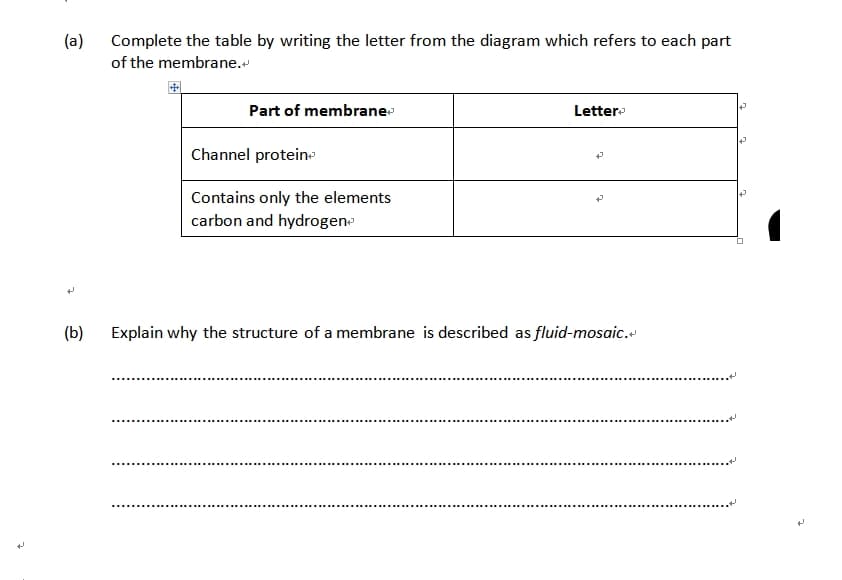 (a)
(b)
Complete the table by writing the letter from the diagram which refers to each part
of the membrane.
Part of membrane
Channel protein
Contains only the elements
carbon and hydrogen
************************
Letter
Explain why the structure of a membrane is described as fluid-mosaic.
*********
12
D