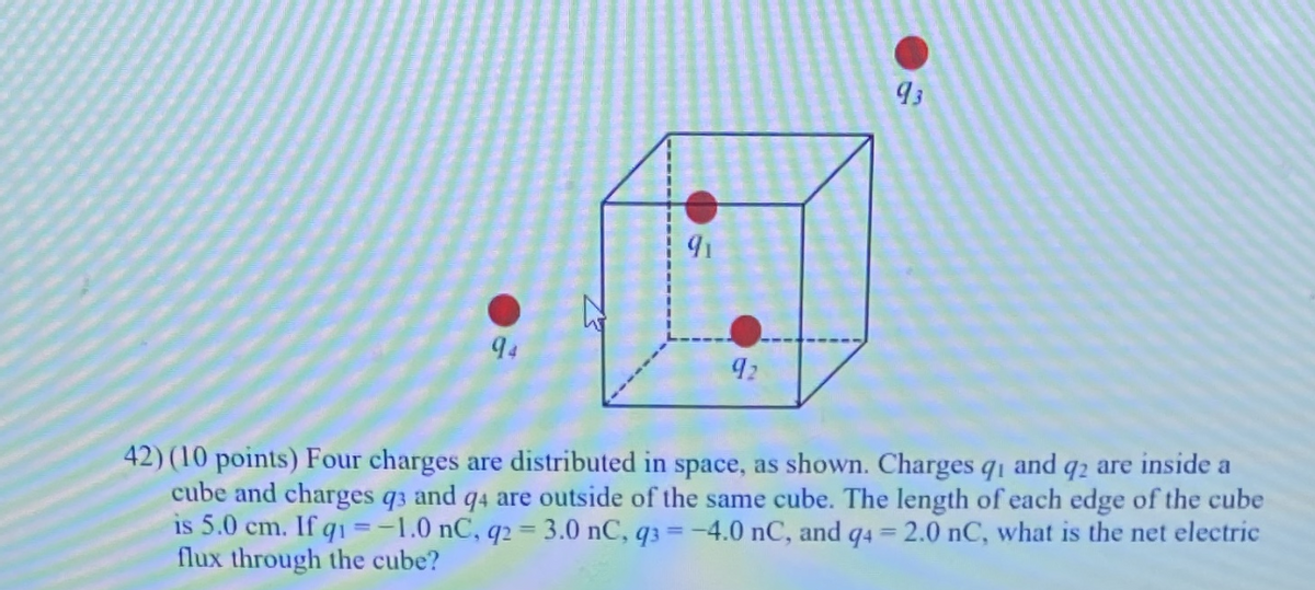 94
92
42) (10 points) Four charges are distributed in space, as shown. Charges q1 and q2 are inside a
cube and charges q3 and q4 are outside of the same cube. The length of each edge of the cube
is 5.0 cm. If q1 =-1.0 nC, q2 = 3.0 nC, q3 =-4.0 nC, and q4 = 2.0 nC, what is the net electric
flux through the cube?
%3D
