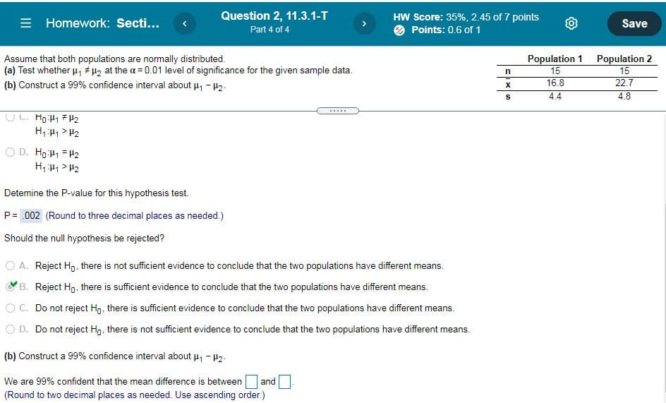 Question 2, 11.3.1-T
= Homework: Secti...
HW Score: 35%, 2.45 of 7 points
O Points: 0.6 of 1
>
Save
Part 4 of 4
Assume that both populations are normally distributed.
(a) Test whether u, # H2 at the a = 0.01 level of significance for the given sample data.
Population 1 Population 2
15
22.7
15
16.8
(b) Construct a 99% confidence interval about u, - H2.
4.4
4.8
.....
UL. Hg:H1 7 H2
H, H1 > H2
O D. Ho H1 = H2
H, H1 > H2
Detemine the P-value for this hypothesis test.
P= .002 (Round to three decimal places as needed.)
Should the null hypothesis be rejected?
O A. Reject Hg, there is not sufficient evidence to conclude that the two populations have different means.
B. Reject Hg, there is sufficient evidence to conclude that the two populations have different means.
OC. Do not reject H,, there is sufficient evidence to conclude that the two populations have different
ans.
O D. Do not reject Hg, there is not sufficient evidence to conclude that the two populations have different means.
(b) Construct a 99% confidence interval about u, - H2.
We are 99% confident that the mean difference is between
and
(Round to two decimal places as needed. Use ascending order.)
