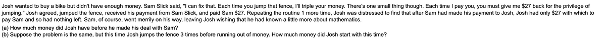 Josh wanted to buy a bike but didn't have enough money. Sam Slick said, "I can fix that. Each time you jump that fence, I'll triple your money. There's one small thing though. Each time I pay you, you must give me $27 back for the privilege of
jumping." Josh agreed, jumped the fence, received his payment from Sam Slick, and paid Sam $27. Repeating the routine 1 more time, Josh was distressed to find that after Sam had made his payment to Josh, Josh had only $27 with which to
pay Sam and so had nothing left. Sam, of course, went merrily on his way, leaving Josh wishing that he had known a little more about mathematics.
(a) How much money did Josh have before he made his deal with Sam?
(b) Suppose the problem is the same, but this time Josh jumps the fence 3 times before running out of money. How much money did Josh start with this time?
